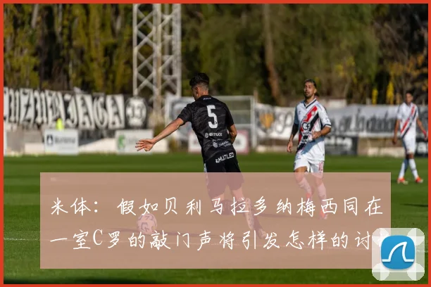 米体：假如贝利马拉多纳梅西同在一室C罗的敲门声将引发怎样的讨论