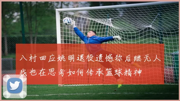 八村回应姚明退役遗憾称后继无人我也在思考如何传承篮球精神