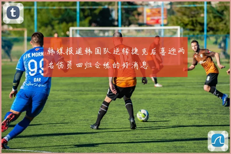 韩媒报道韩国队逆转捷克后喜迎两名伤员回归合练的好消息