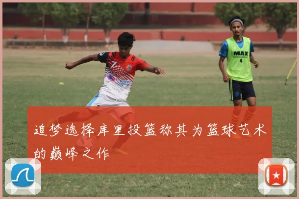 追梦选择库里投篮称其为篮球艺术的巅峰之作