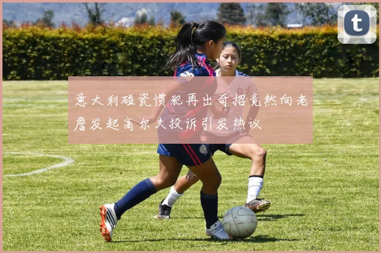 意大利碰瓷惯犯再出奇招竟然向老詹发起高尔夫投诉引发热议