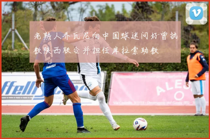 老熟人乔瓦尼向中国球迷问好曾执教陕西联合并担任库拉索助教