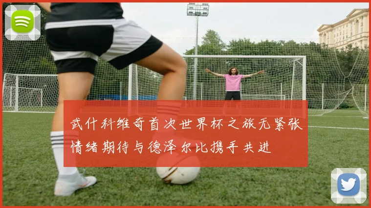 武什科维奇首次世界杯之旅无紧张情绪期待与德泽尔比携手共进