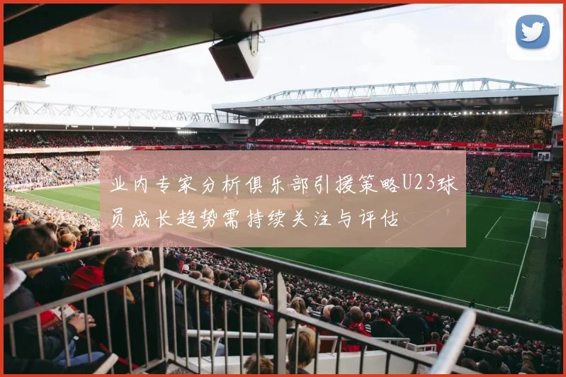 业内专家分析俱乐部引援策略U23球员成长趋势需持续关注与评估