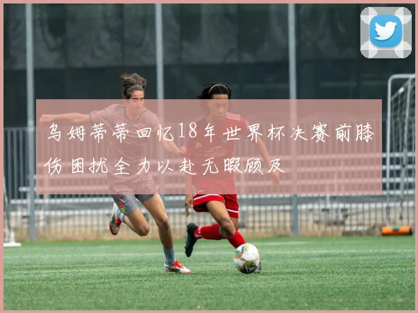 乌姆蒂蒂回忆18年世界杯决赛前膝伤困扰全力以赴无暇顾及