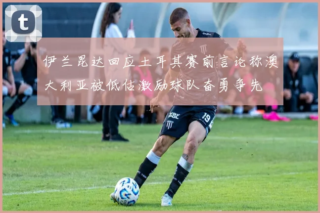 伊兰昆达回应土耳其赛前言论称澳大利亚被低估激励球队奋勇争先
