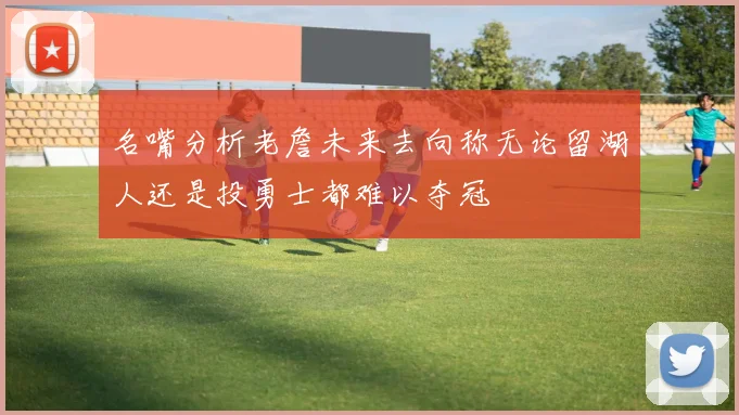 名嘴分析老詹未来去向称无论留湖人还是投勇士都难以夺冠