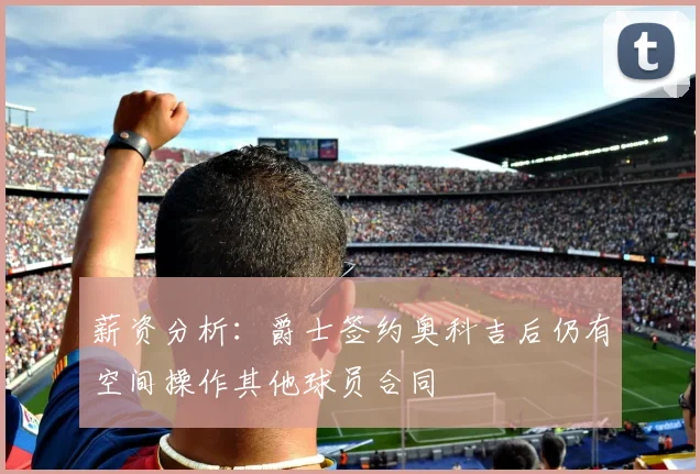 薪资分析：爵士签约奥科吉后仍有空间操作其他球员合同
