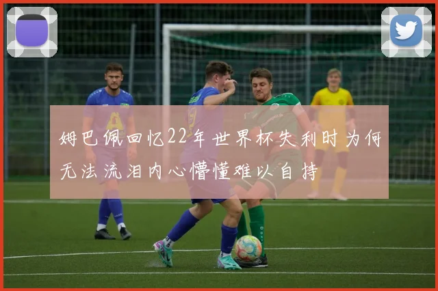 姆巴佩回忆22年世界杯失利时为何无法流泪内心懵懂难以自持