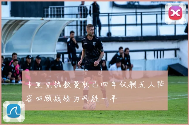 卡里克执教曼联已四年仅剩五人阵容回顾战绩为两胜一平